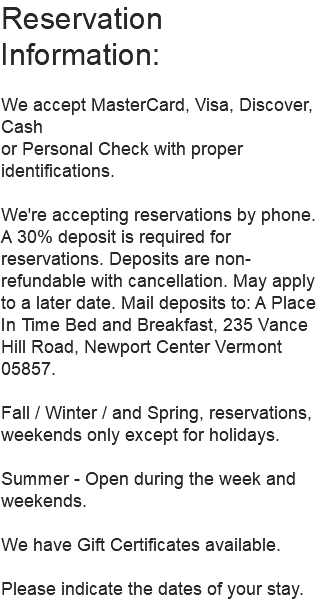 Reservation Information: We accept MasterCard, Visa, Discover, Cash or Personal Check with proper identifications. We're accepting reservations by phone. A 30% deposit is required for reservations. Deposits are non-refundable with cancellation. May apply to a later date. Mail deposits to: A Place In Time Bed and Breakfast, 235 Vance Hill Road, Newport Center Vermont 05857. Fall / Winter / and Spring, reservations, weekends only except for holidays. Summer - Open during the week and weekends. We have Gift Certificates available. Please indicate the dates of your stay.