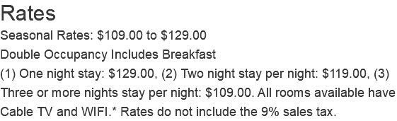 Rates Seasonal Rates: $109.00 to $129.00 Double Occupancy Includes Breakfast (1) One night stay: $129.00, (2) Two night stay per night: $119.00, (3) Three or more nights stay per night: $109.00. All rooms available have Cable TV and WIFI.* Rates do not include the 9% sales tax. 