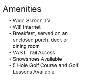 Amenities Wide Screen TV Wifi Internet Breakfast, served on an enclosed porch, deck or dining room VAST Trail Access Snowshoes Available 5 Hole Golf Course and Golf Lessons Available 