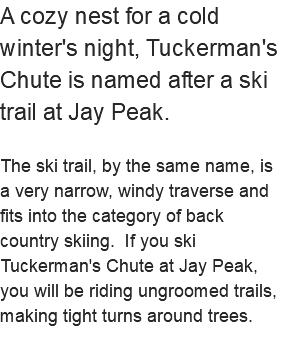 A cozy nest for a cold winter's night, Tuckerman's Chute is named after a ski trail at Jay Peak. The ski trail, by the same name, is a very narrow, windy traverse and fits into the category of back country skiing. If you ski Tuckerman's Chute at Jay Peak, you will be riding ungroomed trails, making tight turns around trees. 