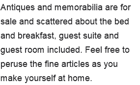 Antiques and memorabilia are for sale and scattered about the bed and breakfast, guest suite and guest room included. Feel free to peruse the fine articles as you make yourself at home.